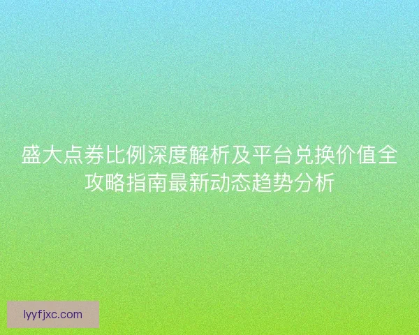 盛大点券比例深度解析及平台兑换价值全攻略指南最新动态趋势分析