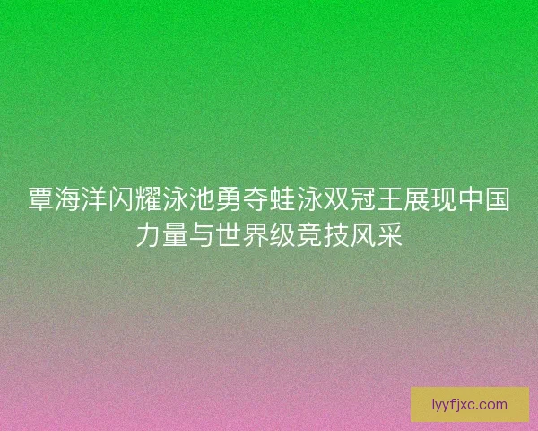 覃海洋闪耀泳池勇夺蛙泳双冠王展现中国力量与世界级竞技风采
