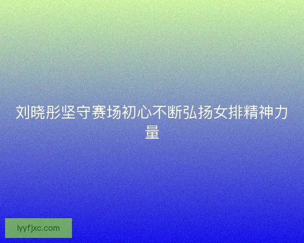 刘晓彤坚守赛场初心不断弘扬女排精神力量