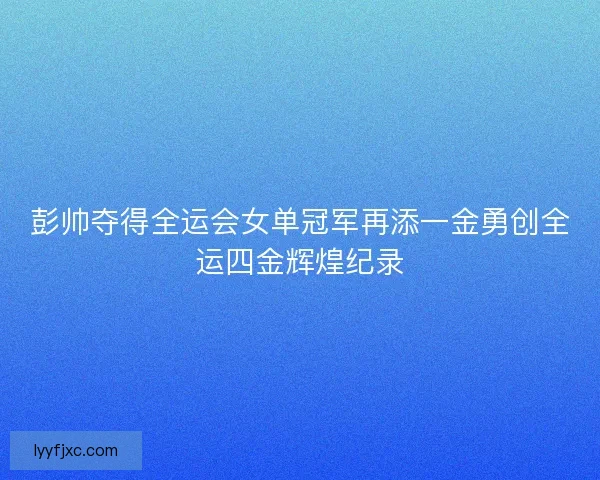 彭帅夺得全运会女单冠军再添一金勇创全运四金辉煌纪录