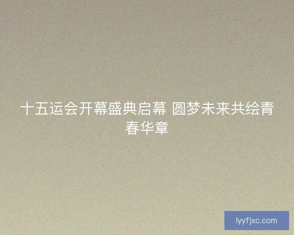 十五运会开幕盛典启幕 圆梦未来共绘青春华章
