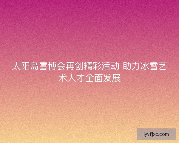 太阳岛雪博会再创精彩活动 助力冰雪艺术人才全面发展