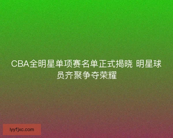 CBA全明星单项赛名单正式揭晓 明星球员齐聚争夺荣耀